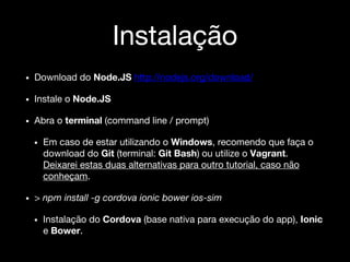 Instalação
• Download do Node.JS http://nodejs.org/download/
• Instale o Node.JS
• Abra o terminal (command line / prompt)
• Em caso de estar utilizando o Windows, recomendo que faça o
download do Git (terminal: Git Bash) ou utilize o Vagrant.
Deixarei estas duas alternativas para outro tutorial, caso não
conheçam.
• > npm install -g cordova ionic bower ios-sim
• Instalação do Cordova (base nativa para execução do app), Ionic
e Bower.
 