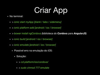 Criar App
• No terminal:
• > ionic start myApp [blank / tabs / sidemenu]
• > ionic platform add [android / ios / browser]
• > bower install ngCordova (biblioteca do Cordova para AngularJS)
• > ionic build [android / ios / browser]
• > ionic emulate [android / ios / browser]
• Possível erro na emulação do iOS:
• Solução:
• > cd platform/ios/cordova/
• > sudo chmod 777 emulate
 