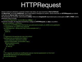 HTTPRequest
Vamos continuar utilizando o exemplo anterior das listas, em que incluímos o Pull to Refresh.
No Back-End, na função doRefresh, que é executada à interação do usuário, vamos executar um HTTPRequest que obterá
mais itens do Server-side e alimentar nossa lista.
Na declaração do controller, adicionaremos $http, feature do AngularJS responsável para a execução de GET e POST, como
parâmetro para a função.
.controller('PlaylistsCtrl', function($scope, $http) { … }
Iniciamos a função, em seguida incluiremos o código do HTTPRequest, ou Ajax, se preferir.
$scope.doRefresh = function() {
// Execute um HTTPRequest informando que está sendo enviado um JSON como parâmetro
// e aguardando um JSON como resposta
var httpResponse = $http.post("http://www.example.com", {
params: {
lastId: 6,
}
});
// Tratamento da resposta em caso de sucesso
httpResponse.success(function (data) {
// para cada item, adicione-o na lista
angular.forEach(data, function(item, key) {
$scope.playlists.push({
title: item.text,
id: item.id,
});
});
});
// Em seguida, formalize as modificações para as mesmas aparecerem no front-end
$scope.$broadcast('scroll.refreshComplete');
$scope.$evalAsync();
}
 