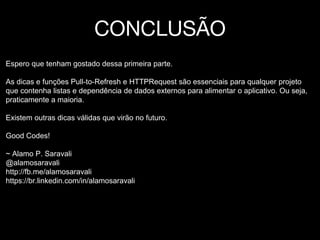 CONCLUSÃO
Espero que tenham gostado dessa primeira parte.
As dicas e funções Pull-to-Refresh e HTTPRequest são essenciais para qualquer projeto
que contenha listas e dependência de dados externos para alimentar o aplicativo. Ou seja,
praticamente a maioria.
Existem outras dicas válidas que virão no futuro.
Good Codes!
~ Alamo P. Saravali
@alamosaravali
http://fb.me/alamosaravali
https://br.linkedin.com/in/alamosaravali
 