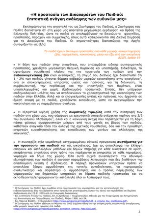 2
«Η προστασία των ∆ικαιωµάτων του Παιδιού:
Επιτακτική ανάγκη ανάληψης των ευθυνών µας»
Εκπληρώνοντας την αποστολή του ως Συνήγορος του Παιδιού, ο Συνήγορος του
Πολίτη διαπιστώνει ότι στη χώρα µας απαιτείται µεγαλύτερη εγρήγορση και δράση της
Ελληνικής Πολιτείας, ώστε τα παιδιά να απολαµβάνουν τα δικαιώµατα φροντίδας,
προστασίας, παροχών και συµµετοχής, όπως αυτά καθιερώνονται στη ∆ιεθνή Σύµβαση
για τα ∆ικαιώµατα του Παιδιού. Οι σηµαντικότερες διαπιστώσεις της Αρχής
συνοψίζονται ως εξής:
Τα παιδιά έχουν δικαίωµα προστασίας από κάθε µορφής κακοµεταχείριση
(βία, παραµέληση, κακοποίηση) µέσα και έξω από την οικογένεια
∆Σ∆Π, άρθρο 19
• Η θέση των παιδιών στην οικογένεια, που απολαµβάνει ειδικής συνταγµατικής
προστασίας, χρειάζεται µεγαλύτερη θεσµική θωράκιση και υποστήριξη. Ειδικότερα, το
υφιστάµενο νοµοθετικό πλαίσιο για την προστασία των παιδιών από την
ενδοοικογενειακή βία είναι ανεπαρκές1
, τη στιγµή που διεθνώς έχει διαπιστωθεί ότι
1 - 2% των παιδιών γίνονται θύµατα σοβαρών µορφών κακοποίησης στην οικογένεια2
,
ενώ οι αποκεντρωµένες υπηρεσίες υγείας και πρόνοιας, για τη διάγνωση, τη
συµβουλευτική, την περίθαλψη και την υποστήριξη των θυµάτων, είναι
υποστελεχωµένες και χωρίς εξειδικευµένο προσωπικό. Επίσης, δεν υπάρχουν
επιδηµιολογικές µελέτες που να αναδεικνύουν τα χαρακτηριστικά της κακοποίησης των
παιδιών στην Ελλάδα. Αλλά και οι επαγγελµατίες υγείας και πρόνοιας που έρχονται σε
άµεση επαφή µε τα παιδιά, χρειάζονται εκπαίδευση, ώστε να αναγνωρίζουν την
κακοποίηση και να παρεµβαίνουν ανάλογα.
• Η εξαιρετικά υψηλή χρήση της σωµατικής τιµωρίας κατά την ανατροφή των
παιδιών στη χώρα µας, που σύµφωνα µε ερευνητικά στοιχεία ανέρχεται περίπου στα 2/3
του συνολικού πληθυσµού3
, αλλά και η κοινωνική ανοχή που παρατηρείται για τη λήψη
πάσης φύσεως σωφρονιστικών µέτρων από τους γονείς εις βάρος των παιδιών,
καθιστούν αναγκαία τόσο την αλλαγή της σχετικής νοµοθεσίας, όσο και την προώθηση
ενεργειών ευαισθητοποίησης και εκπαίδευσης των γονέων και ολόκληρης της
κοινωνίας4
.
• Η ανυπαρξία ενός νοµοθετικά κατοχυρωµένου εθνικού προνοιακού συστήµατος για
την προστασία του παιδιού και της οικογένειας, έχει ως αποτέλεσµα την έλλειψη
επαρκών και κατάλληλων µεθόδων και δοµών στήριξης για κάθε οικογένεια σε κρίση,
επιτρέποντας αποκλίσεις στον τρόπο που παρέχονται οι υπηρεσίες σε κάθε περιφέρεια,
νοµαρχία και δήµο της χώρας. Όλα αυτά συχνά συνεπάγονται την αδυναµία
εξυπηρέτησης των παιδιών ή ευνοούν παρεµβάσεις λειτουργών που δεν διαθέτουν την
απαιτούµενη γνώση ή εξειδίκευση. Η παροχή προνοιακών υπηρεσιών πρέπει να
αποτελέσει δέσµια αρµοδιότητα της τοπικής αυτοδιοίκησης, να περιγραφούν
αναλυτικότερα και σαφέστερα οι αρµοδιότητες και ο τρόπος παρέµβασης των
νοµαρχιακών και δηµοτικών υπηρεσιών σε θέµατα παιδικής προστασίας και να
εκπαιδεύονται/επιµορφώνονται κατάλληλα όλοι οι λειτουργοί τους.
1
Ο Συνήγορος του Πολίτη έχει συµβάλει στην προετοιµασία του νοµοσχεδίου για την καταπολέµηση της
ενδοοικογενειακής βίας που βρίσκεται στην κατεύθυνση αναπλήρωσης αυτού του κενού και παραδόθηκε σε δηµόσια
διαβούλευση στις 25.11.2005 από το Υπουργείο ∆ικαιοσύνης.
2
Βλ. Ινστιτούτο Υγείας του Παιδιού, Επ. Ε.Αγάθωνος – Γεωργοπούλου, Οδηγός για την Αναγνώριση και Αντιµετώπιση
της Κακοποίησης και Παραµέλησης του Παιδιού, Αθήνα 1998, σελ 24.
3
Βλ. Έρευνα Φερέτη – Σταυριανάκη (http://www.synigoros.gr/reports/525_1_ereuna_tou_institoutou.pdf).
4
Ο Συνήγορος του Πολίτη εξέδωσε το Μάρτιο του 2005 ∆ηµόσια Θέση για την ανάγκη ρητής νοµοθετικής απαγόρευσης
κάθε µορφής σωµατικής τιµωρίας στα παιδιά.
(http://www.synigoros.gr/reports/porisma_swmatikh_timwria_Febr2005.pdf).
 