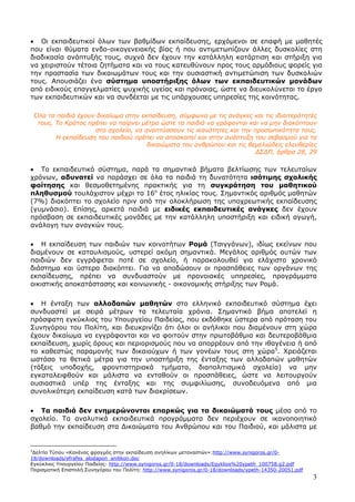 3
• Οι εκπαιδευτικοί όλων των βαθµίδων εκπαίδευσης, ερχόµενοι σε επαφή µε µαθητές
που είναι θύµατα ενδο-οικογενειακής βίας ή που αντιµετωπίζουν άλλες δυσκολίες στη
διαδικασία ανάπτυξής τους, συχνά δεν έχουν την κατάλληλη κατάρτιση και στήριξη για
να χειριστούν τέτοια ζητήµατα και να τους κατευθύνουν προς τους αρµόδιους φορείς για
την προστασία των δικαιωµάτων τους και την ουσιαστική αντιµετώπιση των δυσκολιών
τους. Απουσιάζει ένα σύστηµα υποστήριξης όλων των εκπαιδευτικών µονάδων
από ειδικούς επαγγελµατίες ψυχικής υγείας και πρόνοιας, ώστε να διευκολύνεται το έργο
των εκπαιδευτικών και να συνδέεται µε τις υπάρχουσες υπηρεσίες της κοινότητας.
Όλα τα παιδιά έχουν δικαίωµα στην εκπαίδευση, σύµφωνα µε τις ανάγκες και τις ιδιαιτερότητές
τους. Το Κράτος πρέπει να παίρνει µέτρα ώστε τα παιδιά να γράφονται και να µην διακόπτουν
στο σχολείο, να αναπτύσσουν τις ικανότητες και την προσωπικότητα τους.
Η εκπαίδευση του παιδιού πρέπει να αποσκοπεί και στην ανάπτυξη του σεβασµού για τα
δικαιώµατα του ανθρώπου και τις θεµελιώδεις ελευθερίες
∆Σ∆Π, άρθρα 28, 29
• Το εκπαιδευτικό σύστηµα, παρά τα σηµαντικά βήµατα βελτίωσης των τελευταίων
χρόνων, αδυνατεί να παράσχει σε όλα τα παιδιά τη δυνατότητα ισότιµης σχολικής
φοίτησης και θεσµοθετηµένης πρακτικής για τη συγκράτηση του µαθητικού
πληθυσµού τουλάχιστον µέχρι το 16ο
έτος ηλικίας τους. Σηµαντικός αριθµός µαθητών
(7%) διακόπτει το σχολείο πριν από την ολοκλήρωση της υποχρεωτικής εκπαίδευσης
(γυµνάσιο). Επίσης, αρκετά παιδιά µε ειδικές εκπαιδευτικές ανάγκες δεν έχουν
πρόσβαση σε εκπαιδευτικές µονάδες µε την κατάλληλη υποστήριξη και ειδική αγωγή,
ανάλογη των αναγκών τους.
• Η εκπαίδευση των παιδιών των κοινοτήτων Ροµά (Τσιγγάνων), ιδίως εκείνων που
διαµένουν σε καταυλισµούς, υστερεί ακόµη σηµαντικά. Μεγάλος αριθµός αυτών των
παιδιών δεν εγγράφεται ποτέ σε σχολείο, ή παρακολουθεί για ελάχιστο χρονικό
διάστηµα και ύστερα διακόπτει. Για να αποδώσουν οι προσπάθειες των οργάνων της
εκπαίδευσης, πρέπει να συνδυαστούν µε προνοιακές υπηρεσίες, προγράµµατα
οικιστικής αποκατάστασης και κοινωνικής - οικονοµικής στήριξης των Ροµά.
• Η ένταξη των αλλοδαπών µαθητών στο ελληνικό εκπαιδευτικό σύστηµα έχει
συνδυαστεί µε σειρά µέτρων τα τελευταία χρόνια. Σηµαντικό βήµα αποτελεί η
πρόσφατη εγκύκλιος του Υπουργείου Παιδείας, που εκδόθηκε ύστερα από πρόταση του
Συνηγόρου του Πολίτη, και διευκρινίζει ότι όλοι οι ανήλικοι που διαµένουν στη χώρα
έχουν δικαίωµα να εγγράφονται και να φοιτούν στην πρωτοβάθµια και δευτεροβάθµια
εκπαίδευση, χωρίς όρους και περιορισµούς που να απορρέουν από την ιθαγένεια ή από
το καθεστώς παραµονής των δικαιούχων ή των γονέων τους στη χώρα5
. Χρειάζεται
ωστόσο τα θετικά µέτρα για την υποστήριξη της ένταξης των αλλοδαπών µαθητών
(τάξεις υποδοχής, φροντιστηριακά τµήµατα, διαπολιτισµικά σχολεία) να µην
εγκαταλειφθούν και µάλιστα να ενταθούν οι προσπάθειες, ώστε να λειτουργούν
ουσιαστικά υπέρ της ένταξης και της συµφιλίωσης, συνοδευόµενα από µια
συνολικότερη εκπαίδευση κατά των διακρίσεων.
• Τα παιδιά δεν ενηµερώνονται επαρκώς για τα δικαιώµατά τους µέσα από το
σχολείο. Τα αναλυτικά εκπαιδευτικά προγράµµατα δεν περιέχουν σε ικανοποιητικό
βαθµό την εκπαίδευση στα ∆ικαιώµατα του Ανθρώπου και του Παιδιού, και µάλιστα µε
5
∆ελτίο Τύπου «Κανένας φραγµός στην εκπαίδευση ανηλίκων µεταναστών»:http://www.synigoros.gr/0-
18/downloads/efrafes_alodapon_anilikon.doc
Εγκύκλιος Υπουργείου Παιδείας: http://www.synigoros.gr/0-18/downloads/Egyklios%20ypeth_100758.g2.pdf
Πορισµατική Επιστολή Συνηγόρου του Πολίτη: http://www.synigoros.gr/0-18/downloads/ypeth-14350-20051.pdf
 