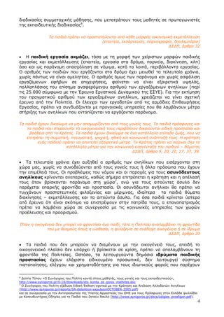 4
διαδικασίες συµµετοχικής µάθησης, που µετατρέπουν τους µαθητές σε πρωταγωνιστές
της εκπαιδευτικής διαδικασίας6
.
Τα παιδιά πρέπει να προστατεύονται από κάθε µορφής οικονοµική εκµετάλλευση
(επαιτεία, εκπόρνευση, πορνογραφία, δουλεµπόριο)
∆Σ∆Π, άρθρο 32
• Η παιδική εργασία ακµάζει, τόσο µε τη µορφή των χείριστων µορφών παιδικής
εργασίας και εκµετάλλευσης (επαιτεία, εργασία στο δρόµο, πορνεία, διακίνηση, κλπ)
όσο και ως παράνοµη απασχόληση σε νόµιµα, κατά τα λοιπά, περιβάλλοντα εργασίας.
Ο αριθµός των παιδιών που εργάζονται στο δρόµο έχει µειωθεί τα τελευταία χρόνια,
χωρίς πάντως να είναι αµελητέος. Ο αριθµός όµως των παράνοµα και χωρίς ασφάλιση
εργαζόµενων εφήβων σε επιχειρήσεις, φαίνεται να είναι εξαιρετικά υψηλός,
πολλαπλάσιος του επίσηµα αναφερόµενου αριθµού των εργαζόµενων ανηλίκων (περί
τις 25.000 σύµφωνα µε την Έρευνα Εργατικού ∆υναµικού της ΕΣΥΕ). Για την εκτίµηση
του πραγµατικού αριθµού των εργαζοµένων ανηλίκων, χρειάζεται να γίνει σχετική
έρευνα από την Πολιτεία. Οι έλεγχοι των εργοδοτών από τις αρµόδιες Επιθεωρήσεις
Εργασίας, πρέπει να συνδυάζονται µε προνοιακές υπηρεσίες που θα λαµβάνουν µέτρα
στήριξης των ανηλίκων που εντοπίζονται να εργάζονται παράνοµα.
Τα παιδιά έχουν δικαίωµα να µην αποχωρίζονται από τους γονείς τους. Τα παιδιά πρόσφυγες και
τα παιδιά που στερούνται το οικογενειακό τους περιβάλλον δικαιούνται ειδική προστασία και
βοήθεια από το Κράτος. Τα παιδιά έχουν δικαίωµα σε ένα κατάλληλο επίπεδο ζωής, που να
επιτρέπει τη σωµατική, πνευµατική, ψυχική, ηθική και κοινωνική ανάπτυξή τους. Η κράτηση
ενός παιδιού πρέπει να αποτελεί εξαιρετικό µέτρο. Το Κράτος πρέπει να παίρνει όλα τα
κατάλληλα µέτρα για την κοινωνική επανένταξη του παιδιού – θύµατος
∆Σ∆Π, άρθρα 9, 20, 22, 27, 37, 39.
• Τα τελευταία χρόνια έχει αυξηθεί ο αριθµός των ανηλίκων που εισέρχονται στη
χώρα µας, χωρίς να συνοδεύονται από τους γονείς τους ή άλλα πρόσωπα που έχουν
την επιµέλειά τους. Οι προβλέψεις του νόµου και οι παροχές για τους ασυνόδευτους
ανηλίκους κρίνονται ανεπαρκείς, καθώς σήµερα επιτρέπεται η κράτηση και η απέλασή
τους όταν βρίσκονται παράνοµα στη χώρα7
, ενώ για τους αιτούντες άσυλο δεν
παρέχεται επαρκής φροντίδα και προστασία. Οι ασυνόδευτοι ανήλικοι θα πρέπει να
τυγχάνουν προστατευτικής φιλοξενίας και µέριµνας, ιδιαίτερα τα παιδιά θύµατα
διακίνησης – εκµετάλλευσης και τα αιτούντα άσυλο. Για όσα παιδιά κρίνεται ύστερα
από έρευνα ότι είναι σκόπιµο να επιστρέψουν στην πατρίδα τους, ο επαναπατρισµός
πρέπει να λαµβάνει χώρα σε συνεργασία µε τις κοινωνικές υπηρεσίες των χωρών
προέλευσης και προορισµού.
Όταν η οικογένεια δεν µπορεί να φροντίσει ένα παιδί, τότε η Πολιτεία αναλαµβάνει τη φροντίδα
του µε θεσµούς όπως η υιοθεσία, η φιλοξενία σε ανάδοχη οικογένεια ή σε ίδρυµα
∆Σ∆Π, άρθρο 20
• Τα παιδιά που δεν µπορούν να διαµένουν µε την οικογένειά τους, επειδή το
οικογενειακό πλαίσιο δεν υπάρχει ή βρίσκεται σε κρίση, πρέπει να απολαµβάνουν τη
φροντίδα της Πολιτείας. Ωστόσο, τα λειτουργούντα δηµόσια ιδρύµατα παιδικής
προστασίας έχουν ελάχιστο ειδικευµένο προσωπικό, δεν λειτουργεί σύστηµα
πιστοποίησης, ελέγχου και χρηµατοδότησης για τους ιδιωτικούς φορείς που παρέχουν
6
∆ελτίο Τύπου «Ο Συνήγορος του Πολίτη κοντά στους µαθητές, τους γονείς και τους εκπαιδευτικούς»,
http://www.synigoros.gr/0-18/downloads/sto_konta_se_gonis_mathites.doc
7
Ο Συνήγορος του Πολίτη εξέδωσε Ειδική Έκθεση σχετικά µε την Κράτηση και Απέλαση Αλλοδαπών Ανηλίκων
(http://www.synigoros.gr/reports/SR-detention-expulsionOCTOBER-2005.pdf)
και σε συνεργασία µε την Αντιπροσωπεία της Ύπατης Αρµοστείας του ΟΗΕ για τους Πρόσφυγες στην Ελλάδα φυλλάδιο
µε Κατευθυντήριες Οδηγίες για τα Παιδιά που ζητούν Άσυλο (http://www.synigoros.gr/docs/odigies_prosfigon.pdf).
 
