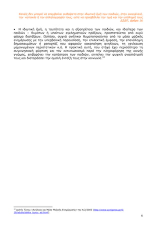 6
Κανείς δεν µπορεί να επεµβαίνει αυθαίρετα στην ιδιωτική ζωή των παιδιών, στην οικογένειά,
την κατοικία ή την αλληλογραφία τους, ούτε να προσβάλλει την τιµή και την υπόληψή τους
∆Σ∆Π, άρθρο 16
• Η ιδιωτική ζωή, η ταυτότητα και η αξιοπρέπεια των παιδιών, και ιδιαίτερα των
παιδιών – θυµάτων ή υπαίτιων εγκληµατικών πράξεων, προστατεύεται από ευρύ
φάσµα διατάξεων. Ωστόσο, συχνά ανήλικοι θυµατοποιούνται από τα µέσα µαζικής
ενηµέρωσης µε την υπερβολική παρουσίαση, την επιλεκτική έµφαση, την επανάληψη
δηµοσιευµάτων ή ρεπορτάζ που αφορούν κακοποίηση ανηλίκων, τη γενίκευση
µεµονωµένων περιστατικών κ.ά. Η πρακτική αυτή, που στόχο έχει περισσότερο τη
συγκινησιακή φόρτιση και τον εντυπωσιασµό παρά την πληροφόρηση της κοινής
γνώµης, επιβαρύνει την κατάσταση των παιδιών, επιτείνει την ψυχική αναστάτωσή
τους και διαταράσσει την οµαλή ένταξή τους στην κοινωνία.10
10
∆ελτίο Τύπου «Ανήλικοι και Μέσα Μαζικής Ενηµέρωσης» της 4/2/2005 (http://www.synigoros.gr/0-
18/adults/deltia_typou_ad.html).
 
