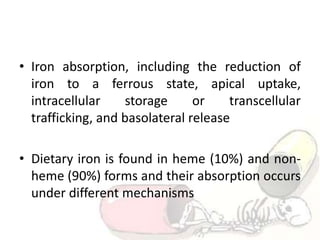 • Iron absorption, including the reduction of
iron to a ferrous state, apical uptake,
intracellular storage or transcellular
trafficking, and basolateral release
• Dietary iron is found in heme (10%) and non-
heme (90%) forms and their absorption occurs
under different mechanisms
 
