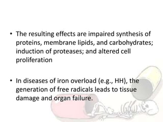 • The resulting effects are impaired synthesis of
proteins, membrane lipids, and carbohydrates;
induction of proteases; and altered cell
proliferation
• In diseases of iron overload (e.g., HH), the
generation of free radicals leads to tissue
damage and organ failure.
 