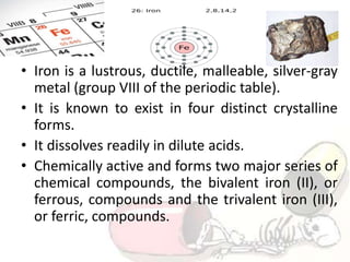 • Iron is a lustrous, ductile, malleable, silver-gray
metal (group VIII of the periodic table).
• It is known to exist in four distinct crystalline
forms.
• It dissolves readily in dilute acids.
• Chemically active and forms two major series of
chemical compounds, the bivalent iron (II), or
ferrous, compounds and the trivalent iron (III),
or ferric, compounds.
 