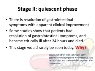 Stage II: quiescent phase
• There is resolution of gastrointestinal
symptoms with apparent clinical improvement
• Some studies show that patients had
resolution of gastrointestinal symptoms, and
became critically ill after 24 hours and died.
• This stage would rarely be seen today. Why?
because children with significant early
gastrointestinal symptoms would receive fluid
resuscitation and chelation therapy soon after
presentation.
 