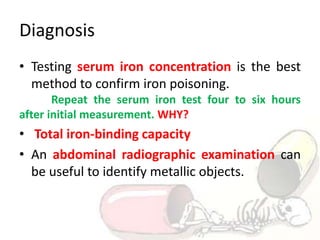 Diagnosis
• Testing serum iron concentration is the best
method to confirm iron poisoning.
Repeat the serum iron test four to six hours
after initial measurement. WHY?
• Total iron-binding capacity
• An abdominal radiographic examination can
be useful to identify metallic objects.
 