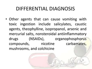 DIFFERENTIAL DIAGNOSIS
• Other agents that can cause vomiting with
toxic ingestion include salicylates, caustic
agents, theophylline, isopropanol, arsenic and
mercurial salts, nonsteroidal antiinflammatory
drugs (NSAIDs), organophosphorus
compounds, nicotine carbamates,
mushrooms, and colchicine
 
