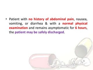 • Patient with no history of abdominal pain, nausea,
vomiting, or diarrhea & with a normal physical
examination and remains asymptomatic for 6 hours,
the patient may be safely discharged.
 