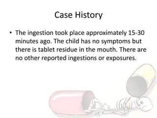 Case History
• The ingestion took place approximately 15-30
minutes ago. The child has no symptoms but
there is tablet residue in the mouth. There are
no other reported ingestions or exposures.
 