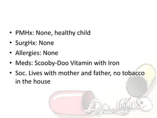 • PMHx: None, healthy child
• SurgHx: None
• Allergies: None
• Meds: Scooby-Doo Vitamin with Iron
• Soc. Lives with mother and father, no tobacco
in the house
 