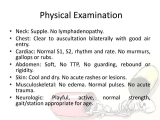 Physical Examination
• Neck: Supple. No lymphadenopathy.
• Chest: Clear to auscultation bilaterally with good air
entry.
• Cardiac: Normal S1, S2, rhythm and rate. No murmurs,
gallops or rubs.
• Abdomen: Soft, No TTP, No guarding, rebound or
rigidity.
• Skin: Cool and dry. No acute rashes or lesions.
• Musculoskeletal: No edema. Normal pulses. No acute
trauma.
• Neurologic: Playful, active, normal strength,
gait/station appropriate for age.
 