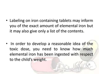 • Labeling on iron containing tablets may inform
you of the exact amount of elemental iron but
it may also give only a list of the contents.
• In order to develop a reasonable idea of the
toxic dose, you need to know how much
elemental iron has been ingested with respect
to the child’s weight.
 