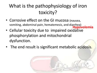 What is the pathophysiology of iron
toxicity?
• Corrosive effect on the GI mucosa (nausea,
vomiting, abdominal pain, hematemesis, and diarrhea)
• Cellular toxicity due to impaired oxidative
phosphorylation and mitochondrial
dysfunction.
• The end result is significant metabolic acidosis.
Hypovolemia
 