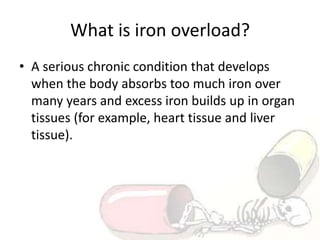 What is iron overload?
• A serious chronic condition that develops
when the body absorbs too much iron over
many years and excess iron builds up in organ
tissues (for example, heart tissue and liver
tissue).
 