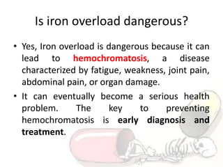 Is iron overload dangerous?
• Yes, Iron overload is dangerous because it can
lead to hemochromatosis, a disease
characterized by fatigue, weakness, joint pain,
abdominal pain, or organ damage.
• It can eventually become a serious health
problem. The key to preventing
hemochromatosis is early diagnosis and
treatment.
 