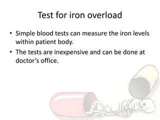 Test for iron overload
• Simple blood tests can measure the iron levels
within patient body.
• The tests are inexpensive and can be done at
doctor’s office.
 