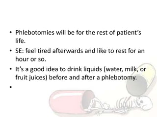 • Phlebotomies will be for the rest of patient’s
life.
• SE: feel tired afterwards and like to rest for an
hour or so.
• It’s a good idea to drink liquids (water, milk, or
fruit juices) before and after a phlebotomy.
•
 
