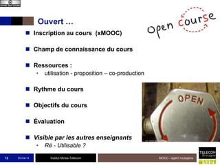 Institut Mines-Télécom
Ouvert …
25-mai-14 MOOC - agent mutagène12
 Inscription au cours (xMOOC)
 Champ de connaissance du cours
 Ressources :
• utilisation - proposition – co-production
 Rythme du cours
 Objectifs du cours
 Évaluation
 Visible par les autres enseignants
• Ré - Utilisable ?
 