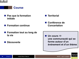 Institut Mines-Télécom
Course
25-mai-14 MOOC - agent mutagène14
 Pas que la formation
initiale
 Formation continue
 Formation tout au long de
la vie
 Découverte
 Territorial
 Conférence de
Concertation
 Un cours 
une communauté qui se
forme autour d’un
événement et d’un thème
 
