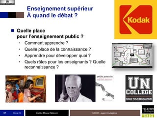 Institut Mines-Télécom
Enseignement supérieur
À quand le débat ?
 Quelle place
pour l’enseignement public ?
• Comment apprendre ?
• Quelle place de la connaissance ?
• Apprendre pour développer quoi ?
• Quels rôles pour les enseignants ? Quelle
reconnaissance ?
25-mai-14 MOOC - agent mutagène57
 