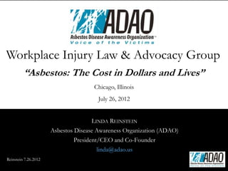 Workplace Injury Law & Advocacy Group
         “Asbestos: The Cost in Dollars and Lives”
                                     Chicago, Illinois
                                       July 26, 2012


                                      LINDA REINSTEIN
                      Asbestos Disease Awareness Organization (ADAO)
                               President/CEO and Co-Founder
                                        linda@adao.us
Reinstein 7.26.2012
 