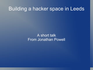 Building a hacker space in Leeds A short talk From Jonathan Powell 