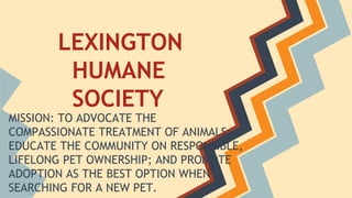 LEXINGTON
HUMANE
SOCIETY
MISSION: TO ADVOCATE THE
COMPASSIONATE TREATMENT OF ANIMALS;
EDUCATE THE COMMUNITY ON RESPONSIBLE,
LIFELONG PET OWNERSHIP; AND PROMOTE
ADOPTION AS THE BEST OPTION WHEN
SEARCHING FOR A NEW PET.

 