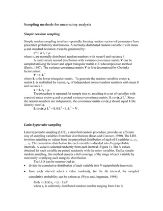 Sampling methods for uncertainty analysis
Simple random sampling
Simple random sampling involves repeatedly forming random vectors of parameters from
prescribed probability distributions. A normally-distributed random variable x with mean
µ and standard deviation σ can be generated by:
x* = σ rn + µ
where rn are normally distributed random numbers with mean 0 and variance 1.
A multivariate normal distribution with variance-covariance matrix V can be
sampled utilising the lower and upper triangular matrix (LU) decomposition method
(Davis, 1987). The variance-covariance matrix V is first decomposed by Cholesky
factorization:
V = L LT
where L is the lower triangular matrix. To generate the random variables vector x,
matrix L is multiplied by vector, rn, of independent normal random numbers with mean 0
and variance 1:
x = L rn + µ .
The procedure is repeated for sample size ns, resulting in a set of variables with
expected mean vector µ and expected variance-covariance matrix: L cov(rn) LT
. Since
the random numbers are independent, the covariance matrix cov(rn) should equal I (the
identity matrix),
L cov(rn) LT
= L I LT
= L LT
= V .
Latin hypercube sampling
Latin hypercube sampling (LHS), a stratified-random procedure, provides an efficient
way of sampling variables from their distributions (Iman and Conover, 1980). The LHS
involves sampling ns values from the prescribed distribution of each of k variables X1, X2,
… Xk. The cumulative distribution for each variable is divided into N equiprobable
intervals. A value is selected randomly from each interval (Figure 1). The N values
obtained for each variable are paired randomly with the other variables. Unlike simple
random sampling, this method ensures a full coverage of the range of each variable by
maximally stratifying each marginal distribution.
The LHS can be summarized as:
• divide the cumulative distribution of each variable into N equiprobable invervals;
• from each interval select a value randomly, for the ith interval, the sampled
cumulative probability can be written as (Wyss and Jorgensen, 1998):
Probi = (1/N) ru + (i – 1)/N
where ru is uniformly distributed random number ranging from 0 to 1;
 