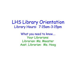 LHS Library Orientation Library Hours:  7:15am-3:15pm What you need to know…. Your Librarians: Librarian: Ms. Meester Asst. Librarian:  Ms. Hoog 