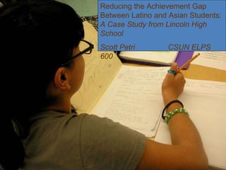 Reducing the Achievement Gap Between Latino and Asian Students:  A Case Study from Lincoln High School Scott Petri CSUN ELPS 600  