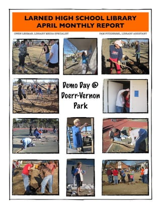LARNED HIGH SCHOOL LIBRARY
         APRIL MONTHLY REPORT
GWEN LEHMAN, LIBRARY MEDIA SPECIALIST	   	   PAM FITZGERREL, LIBRARY ASSISTANT




                                Demo Day @
                                Doerr-Vernon
                                    Park
 