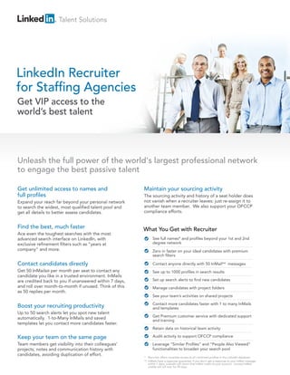 Talent Solutions




LinkedIn Recruiter
for Staffing Agencies
Get VIP access to the
world’s best talent




Unleash the full power of the world's largest professional network
to engage the best passive talent

Get unlimited access to names and                       Maintain your sourcing activity
full profiles                                           The sourcing activity and history of a seat holder does
Expand your reach far beyond your personal network      not vanish when a recruiter leaves: just re-assign it to
to search the widest, most qualified talent pool and    another team member. We also support your OFCCP
get all details to better assess candidates.            compliance efforts.


Find the best, much faster                              What You Get with Recruiter
Ace even the toughest searches with the most
advanced search interface on LinkedIn, with                   See full names* and profiles beyond your 1st and 2nd
exclusive refinement filters such as “years at                degree network
company” and more.                                            Zero in faster on your ideal candidates with premium
                                                              search filters

Contact candidates directly                                   Contact anyone directly with 50 InMail** messages
Get 50 InMails® per month per seat to contact any             See up to 1000 profiles in search results
candidate you like in a trusted environment. InMails
are credited back to you if unanswered within 7 days,         Set up search alerts to find new candidates
and roll over month-to-month if unused. Think of this         Manage candidates with project folders
as 50 replies per month.
                                                              See your team’s activities on shared projects
                                                              Contact more candidates faster with 1 to many InMails
Boost your recruiting productivity                            and templates
Up to 50 search alerts let you spot new talent
                                                              Get Premium customer service with dedicated support
automatically. 1-to-Many InMails and saved                    and training
templates let you contact more candidates faster.
                                                              Retain data on historical team activity

Keep your team on the same page                               Audit activity to support OFCCP compliance
Team members get visibility into their colleagues’            Leverage “Similar Profiles” and “People Also Viewed”
projects, notes and communication history with                functionalities to broaden your search pool
candidates, avoiding duplication of effort.
                                                        * Recruiter offers complete access to all confirmed profiles in the LinkedIn database.
                                                        ** InMails have a response guarantee: if you don’t get a response to your InMail message
                                                           within 7 days, LinkedIn will return that InMail credit to your account. Unused InMail
                                                           credits will roll over for 90 days.
 