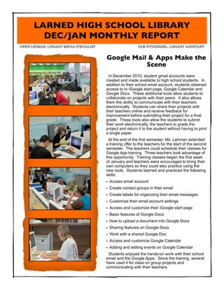 LARNED HIGH SCHOOL LIBRARY
        DEC/JAN MONTHLY REPORT
GWEN LEHMAN, LIBRARY MEDIA SPECIALIST	      	               PAM FITZGERREL, LIBRARY ASSISTANT


                                         Google Mail & Apps Make the
                                                    Scene
                                           In December 2010, student gmail accounts were
                                         created and made available to high school students. In
                                         addition to their school email account, students obtained
                                         access to to iGoogle start page, Google Calendar and
                                         Google Docs. These additional tools allow students to
                                         collaborate on projects with their peers. It also allows
                                         them the ability to communicate with their teachers
                                         electronically. Students can share their projects with
                                         their teachers online and receive feedback for
                                         improvement before submitting their project for a final
                                         grade. These tools also allow the students to submit
                                         their work electronically, the teachers to grade the
                                         project and return it to the student without having to print
                                         a single paper.
                                          At the end of the first semester, Ms. Lehman extended
                                         a training offer to the teachers for the start of the second
                                         semester. The teachers could schedule their classes for
                                         Google App training. Three teachers took advantage of
                                         this opportunity. Training classes began the first week
                                         of January and teachers were encouraged to bring their
                                         own computers so they could also practice using the
                                         new tools. Students learned and practiced the following
                                         skills:
                                         • Access email account
                                         • Create contact groups in their email
                                         • Create labels for organizing their email messages
                                         • Customize their email account settings
                                         • Access and customize their iGoogle start page
                                         • Basic features of Google Docs
                                         • How to upload a document into Google Docs
                                         • Sharing features on Google Docs
                                         • Work with a shared Google Doc
                                         • Access and customize Google Calendar
                                         • Adding and editing events on Google Calendar
                                          Students enjoyed the hands-on work with their school
                                         email and the Google Apps. Since the training, several
                                         have used it for class on group projects and
                                         communicating with their teachers.
 