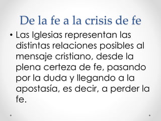De la fe a la crisis de fe
• Las Iglesias representan las
distintas relaciones posibles al
mensaje cristiano, desde la
plena certeza de fe, pasando
por la duda y llegando a la
apostasía, es decir, a perder la
fe.
 