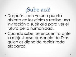 ¡Sube acá!
• Después Juan ve una puerta
abierta en los cielos y recibe una
invitación a subir allá para ver el
futuro de la humanidad.
• Cuando sube, se encuentra ante
la majestuosa presencia de Dios,
quien es digno de recibir toda
alabanza.
 