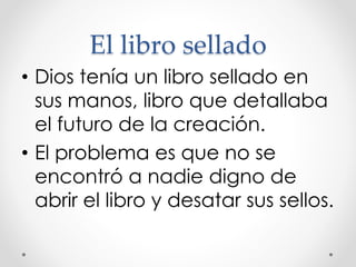 El libro sellado
• Dios tenía un libro sellado en
sus manos, libro que detallaba
el futuro de la creación.
• El problema es que no se
encontró a nadie digno de
abrir el libro y desatar sus sellos.
 