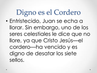 Digno es el Cordero
• Entristecido, Juan se echa a
llorar. Sin embargo, uno de los
seres celestiales le dice que no
llore, ya que Cristo Jesús—el
cordero—ha vencido y es
digno de desatar los siete
sellos.
 