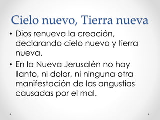 Cielo nuevo, Tierra nueva
• Dios renueva la creación,
declarando cielo nuevo y tierra
nueva.
• En la Nueva Jerusalén no hay
llanto, ni dolor, ni ninguna otra
manifestación de las angustias
causadas por el mal.
 