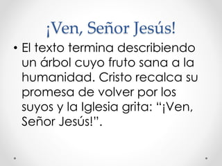 ¡Ven, Señor Jesús!
• El texto termina describiendo
un árbol cuyo fruto sana a la
humanidad. Cristo recalca su
promesa de volver por los
suyos y la Iglesia grita: “¡Ven,
Señor Jesús!”.
 