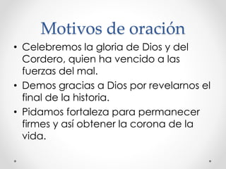 Motivos de oración
• Celebremos la gloria de Dios y del
Cordero, quien ha vencido a las
fuerzas del mal.
• Demos gracias a Dios por revelarnos el
final de la historia.
• Pidamos fortaleza para permanecer
firmes y así obtener la corona de la
vida.
 