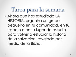 Tarea para la semana
• Ahora que has estudiado LA
HISTORIA, organiza un grupo
pequeño en tu comunidad, en tu
trabajo o en tu lugar de estudio
para volver a estudiar la historia
de la salvación, revelada por
medio de la Biblia.
 
