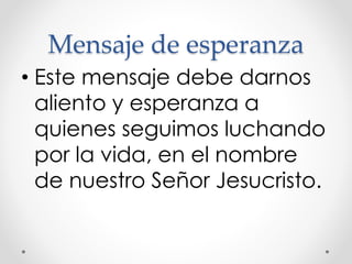 Mensaje de esperanza
• Este mensaje debe darnos
aliento y esperanza a
quienes seguimos luchando
por la vida, en el nombre
de nuestro Señor Jesucristo.
 