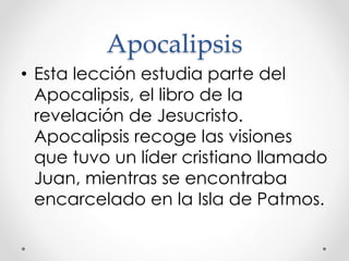 Apocalipsis
• Esta lección estudia parte del
Apocalipsis, el libro de la
revelación de Jesucristo.
Apocalipsis recoge las visiones
que tuvo un líder cristiano llamado
Juan, mientras se encontraba
encarcelado en la Isla de Patmos.
 