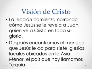 Visión de Cristo
• La lección comienza narrando
cómo Jesús se le revela a Juan,
quien ve a Cristo en toda su
gloria.
• Después encontramos el mensaje
que Jesús le da para siete Iglesias
locales ubicadas en la Asia
Menor, el país que hoy llamamos
Turquía.
 