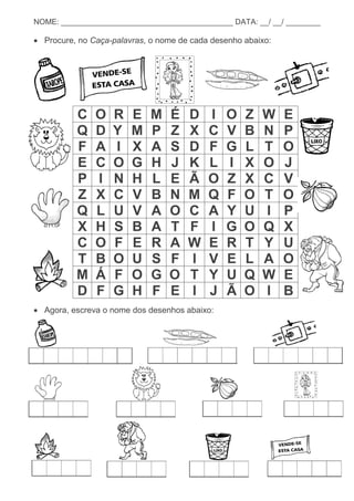 10
NOME: ________________________________________ DATA: __/ __/ ________
 Procure, no Caça-palavras, o nome de cada desenho abaixo:
C O R E M É D I O Z W E
Q D Y M P Z X C V B N P
F A I X A S D F G L T O
E C O G H J K L I X O J
P I N H L E Ã O Z X C V
Z X C V B N M Q F O T O
Q L U V A O C A Y U I P
X H S B A T F I G O Q X
C O F E R A W E R T Y U
T B O U S F I V E L A O
M Á F O G O T Y U Q W E
D F G H F E I J Ã O I B
 Agora, escreva o nome dos desenhos abaixo:
 