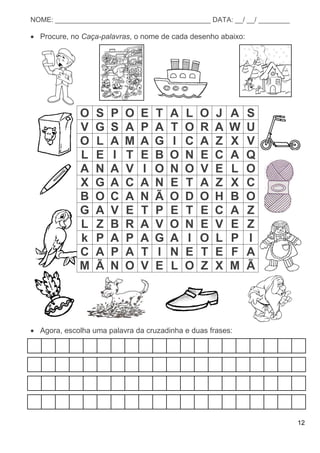 12
NOME: ________________________________________ DATA: __/ __/ ________
 Procure, no Caça-palavras, o nome de cada desenho abaixo:
O S P O E T A L O J A S
V G S A P A T O R A W U
O L A M A G I C A Z X V
L E I T E B O N E C A Q
A N A V I O N O V E L O
X G A C A N E T A Z X C
B O C A N Ã O D O H B O
G A V E T P E T E C A Z
L Z B R A V O N E V E Z
k P A P A G A I O L P I
C A P A T I N E T E F A
M Ã N O V E L O Z X M Ã
 Agora, escolha uma palavra da cruzadinha e duas frases:
 