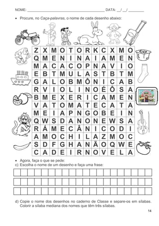 14
NOME: ________________________________________ DATA: __/ __/ ________
 Procure, no Caça-palavras, o nome de cada desenho abaixo:
Z X M O T O R K C X M O
Q M E N I N A I A M E N
M A C A C O P N A V I O
E B T M U L A S T B T M
G A L O B M Ô N I C A B
R V I O L I N O É Ô S A
B M E X E R I C A M E N
V A T O M A T E C A T A
M E I A P N G O B E I N
Q W S D A N O N E W S A
R Á M E C Â N I C O D I
A M O C H I L A Z M O C
S D F G H A N Ã O Q W E
C A D E I R N O V E L A
 Agora, faça o que se pede:
c) Escolha o nome de um desenho e faça uma frase:
d) Copie o nome dos desenhos no caderno de Classe e separe-os em sílabas.
Colorir a sílaba mediana dos nomes que têm três sílabas.
 